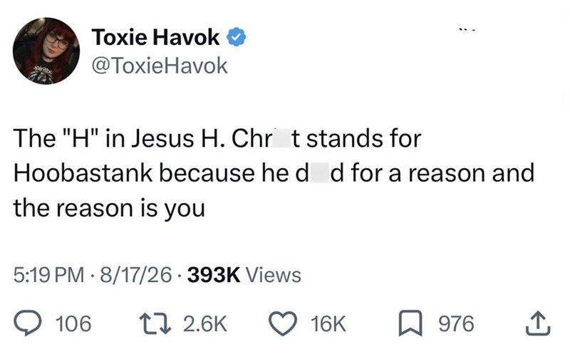 Toxie Havok @ToxieHavok spiritbo The "H" in Jesus H. Chrit stands for Hoobastank because hedd for a reason and the reason is you 5:19 PM 8/17/26 393K Views 106 12.6K 16K 976 ↑