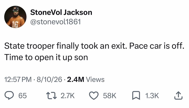 StoneVol Jackson @stonevol1861 State trooper finally took an exit. Pace car is off. Time to open it up son 12:57 PM 8/10/26 2.4M Views 65 [ 2.7K 58K ☐ 1.3K ↑