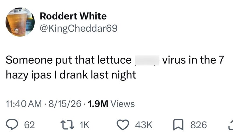 Roddert White @KingCheddar69 Someone put that lettuce hazy ipas I drank last night 11:40 AM - 8/15/26 1.9M Views virus in the 7 62 17 1K 43K 826