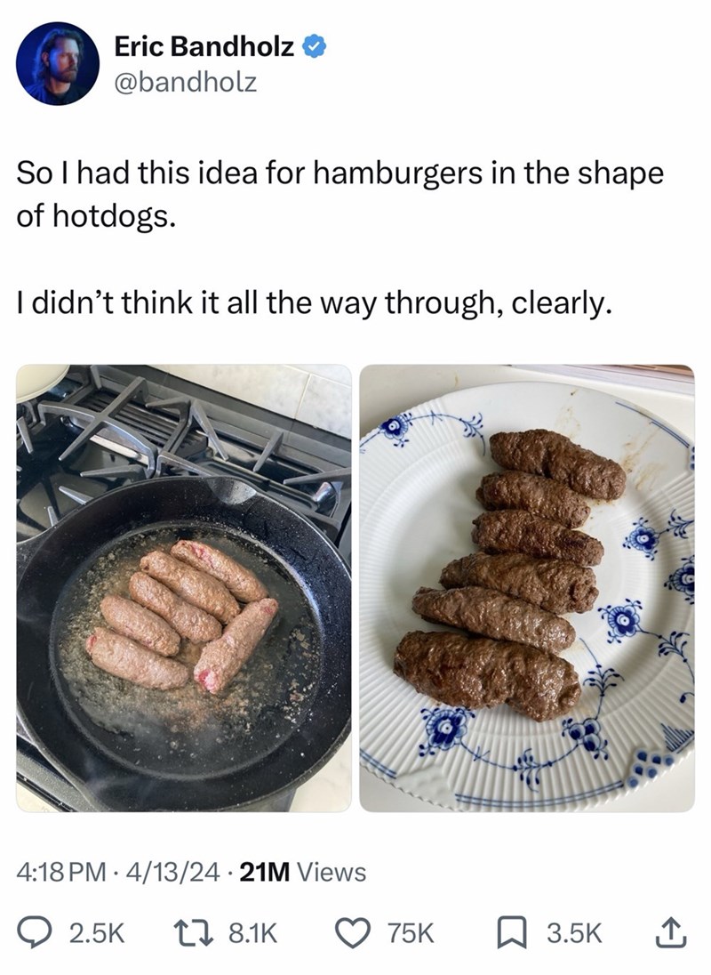 Eric Bandholz @bandholz So I had this idea for hamburgers in the shape of hotdogs. I didn't think it all the way through, clearly. • 4:18 PM 4/13/24 21M Views . 2.5K 17 8.1K 75K 3.5K ↑
