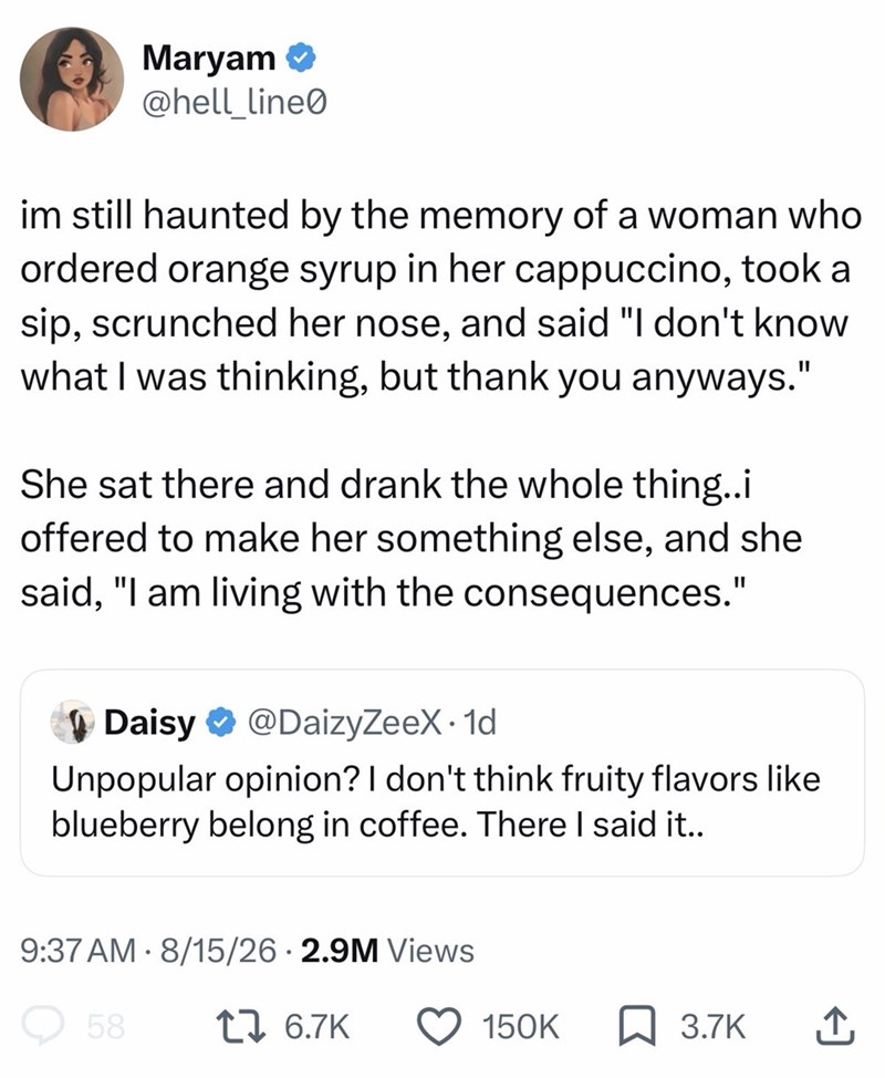 Maryam @hell_line0 im still haunted by the memory of a woman who ordered orange syrup in her cappuccino, took a sip, scrunched her nose, and said "I don't know what I was thinking, but thank you anyways." She sat there and drank the whole thing..i offered to make her something else, and she said, "I am living with the consequences." Daisy @DaizyZeeX. 1d Unpopular opinion? I don't think fruity flavors like blueberry belong in coffee. There I said it.. 9:37 AM 8/15/26 2.9M Views 58 1 6.7K 150K ☐ 3