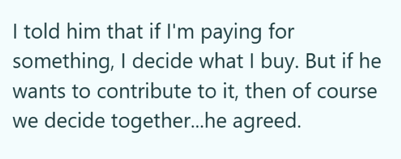 I told him that if I'm paying for something, I decide what I buy. But if he wants to contribute to it, then of course we decide together...he agreed.