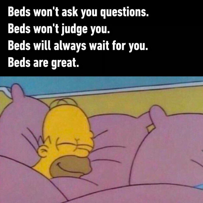 Beds won't ask you questions. Beds won't judge you. Beds will always wait for you. Beds are great.