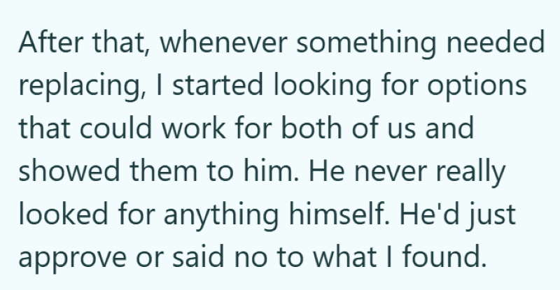 After that, whenever something needed replacing, I started looking for options that could work for both of us and showed them to him. He never really looked for anything himself. He'd just approve or said no to what I found.