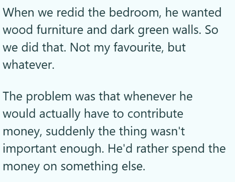 When we redid the bedroom, he wanted wood furniture and dark green walls. So we did that. Not my favourite, but whatever. The problem was that whenever he would actually have to contribute money, suddenly the thing wasn't important enough. He'd rather spend the money on something else.