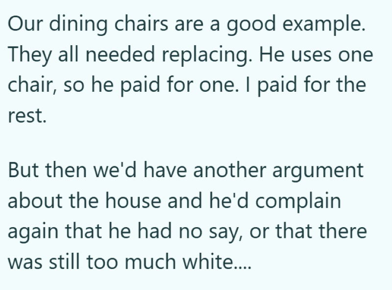 Our dining chairs are a good example. They all needed replacing. He uses one chair, so he paid for one. I paid for the rest. But then we'd have another argument about the house and he'd complain again that he had no say, or that there was still too much white....