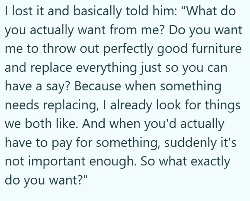 I lost it and basically told him: "What do you actually want from me? Do you want me to throw out perfectly good furniture and replace everything just so you can have a say? Because when something needs replacing, I already look for things we both like. And when you'd actually have to pay for something, suddenly it's not important enough. So what exactly do you want?"