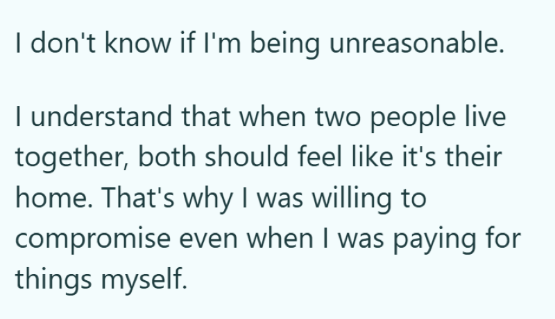 I don't know if I'm being unreasonable. I understand that when two people live together, both should feel like it's their home. That's why I was willing to compromise even when I was paying for things myself.