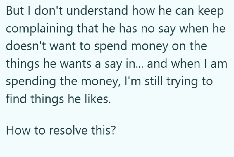 But I don't understand how he can keep complaining that he has no say when he doesn't want to spend money on the things he wants a say in... and when I am spending the money, I'm still trying to find things he likes. How to resolve this?