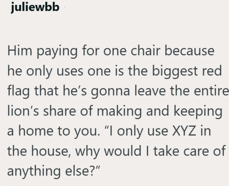 juliewbb Him paying for one chair because he only uses one is the biggest red flag that he's gonna leave the entire lion's share of making and keeping a home to you. "I only use XYZ in the house, why would I take care of anything else?"