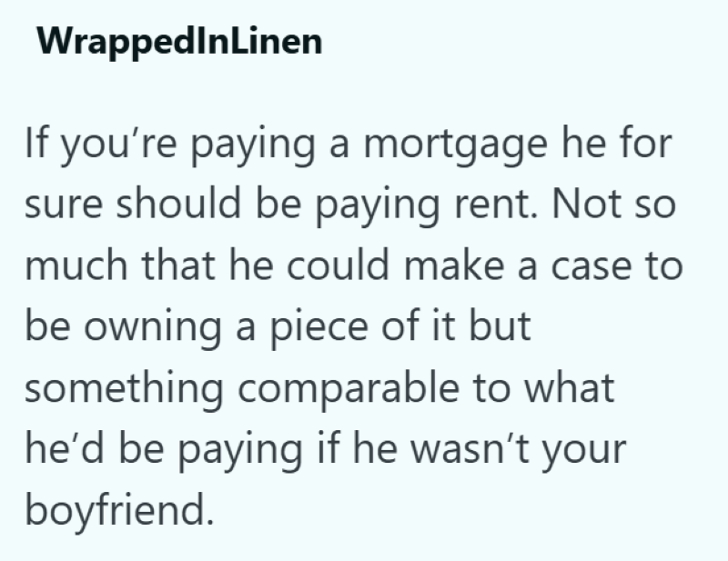 WrappedInLinen If you're paying a mortgage he for sure should be paying rent. Not so much that he could make a case to be owning a piece of it but something comparable to what he'd be paying if he wasn't your boyfriend.