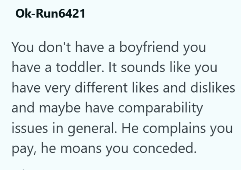 Ok-Run6421 You don't have a boyfriend you have a toddler. It sounds like you have very different likes and dislikes and maybe have comparability issues in general. He complains you pay, he moans you conceded.
