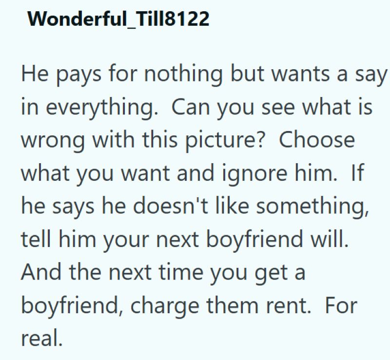 Wonderful_Till8122 He pays for nothing but wants a say in everything. Can you see what is wrong with this picture? Choose what you want and ignore him. If he says he doesn't like something, tell him your next boyfriend will. And the next time you get a boyfriend, charge them rent. For real.