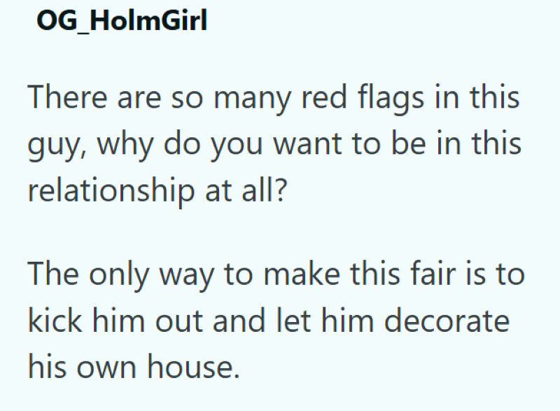 OG_HolmGirl There are so many red flags in this guy, why do you want to be in this relationship at all? The only way to make this fair is to kick him out and let him decorate his own house.