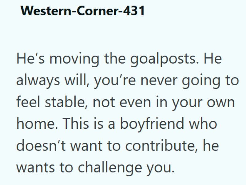 Western-Corner-431 He's moving the goalposts. He always will, you're never going to feel stable, not even in your own home. This is a boyfriend who doesn't want to contribute, he wants to challenge you.