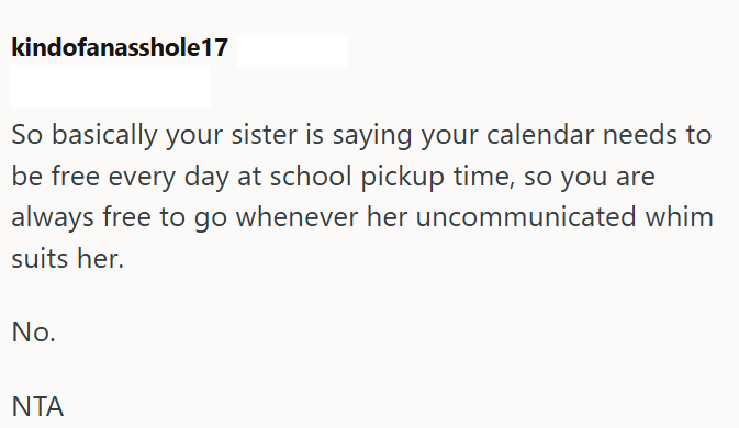 kindofanasshole17 So basically your sister is saying your calendar needs to be free every day at school pickup time, so you are always free to go whenever her uncommunicated whim suits her. No. NTA