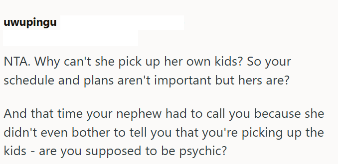 uwupingu NTA. Why can't she pick up her own kids? So your schedule and plans aren't important but hers are? And that time your nephew had to call you because she didn't even bother to tell you that you're picking up the kids - are you supposed to be psychic?