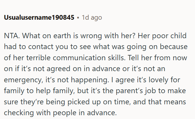 Usualusername190845 1d ago NTA. What on earth is wrong with her? Her poor child had to contact you to see what was going on because of her terrible communication skills. Tell her from now on if it's not agreed on in advance or it's not an emergency, it's not happening. I agree it's lovely for family to help family, but it's the parent's job to make sure they're being picked up on time, and that means checking with people in advance.