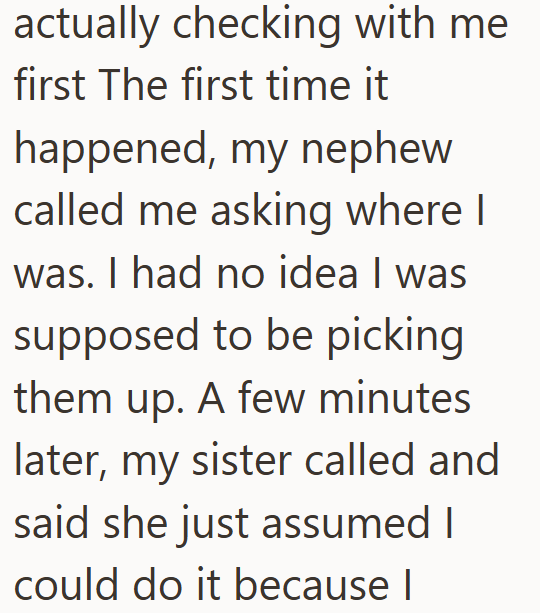 actually checking with me first The first time it happened, my nephew called me asking where I was. I had no idea I was supposed to be picking them up. A few minutes later, my sister called and said she just assumed I could do it because I