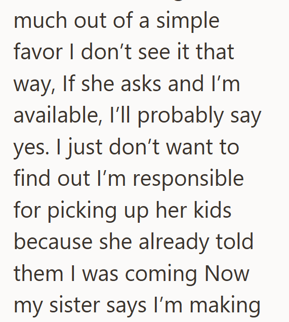 much out of a simple favor I don't see it that way, If she asks and I'm available, I'll probably say yes. I just don't want to find out I'm responsible for picking up her kids because she already told them I was coming Now my sister says I'm making