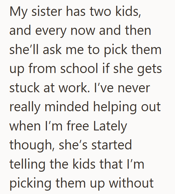 My sister has two kids, and every now and then she'll ask me to pick them up from school if she gets stuck at work. I've never really minded helping out when I'm free Lately though, she's started telling the kids that I'm picking them up without