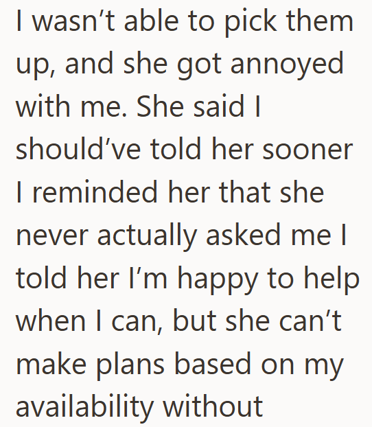 I wasn't able to pick them up, and she got annoyed with me. She said I should've told her sooner I reminded her that she never actually asked me I told her I'm happy to help when I can, but she can't make plans based on my availability without