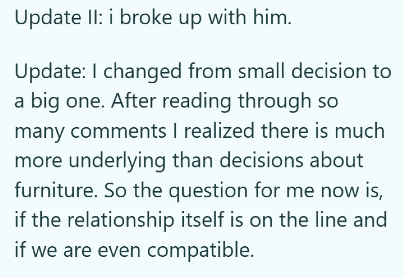 Update II: i broke up with him. Update: I changed from small decision to a big one. After reading through so many comments I realized there is much more underlying than decisions about furniture. So the question for me now is, if the relationship itself is on the line and if we are even compatible.