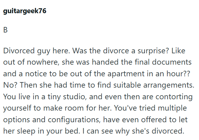 guitargeek76 B Divorced guy here. Was the divorce a surprise? Like out of nowhere, she was handed the final documents and a notice to be out of the apartment in an hour?? No? Then she had time to find suitable arrangements. You live in a tiny studio, and even then are contorting yourself to make room for her. You've tried multiple options and configurations, have even offered to let her sleep in your bed. I can see why she's divorced.