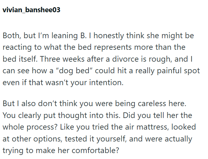 vivian_banshee03 Both, but I'm leaning B. I honestly think she might be reacting to what the bed represents more than the bed itself. Three weeks after a divorce is rough, and I can see how a "dog bed" could hit a really painful spot even if that wasn't your intention. But I also don't think you were being careless here. You clearly put thought into this. Did you tell her the whole process? Like you tried the air mattress, looked at other options, tested it yourself, and were actually trying to