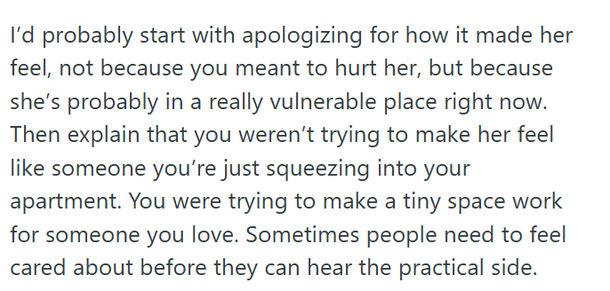 I'd probably start with apologizing for how it made her feel, not because you meant to hurt her, but because she's probably in a really vulnerable place right now. Then explain that you weren't trying to make her feel like someone you're just squeezing into your apartment. You were trying to make a tiny space work for someone you love. Sometimes people need to feel cared about before they can hear the practical side.
