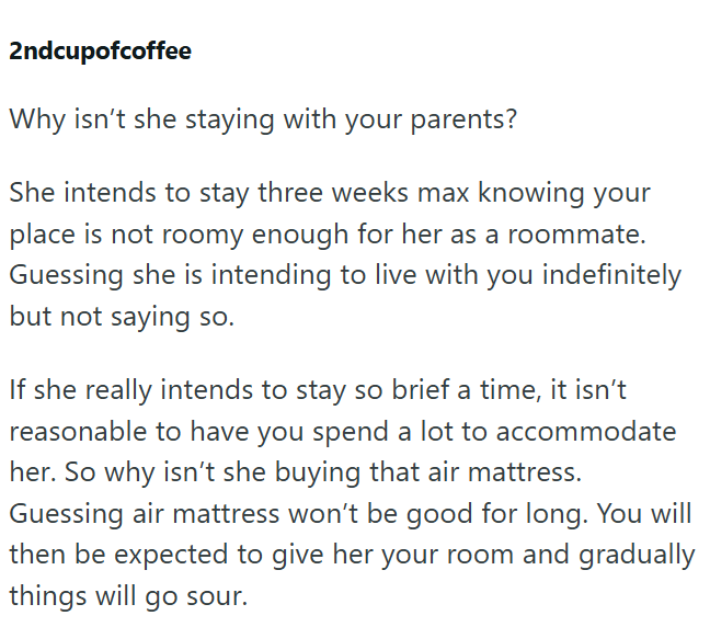 2ndcupofcoffee Why isn't she staying with your parents? She intends to stay three weeks max knowing your place is not roomy enough for her as a roommate. Guessing she is intending to live with you indefinitely but not saying so. If she really intends to stay so brief a time, it isn't reasonable to have you spend a lot to accommodate her. So why isn't she buying that air mattress. Guessing air mattress won't be good for long. You will then be expected to give her your room and gradually things wi