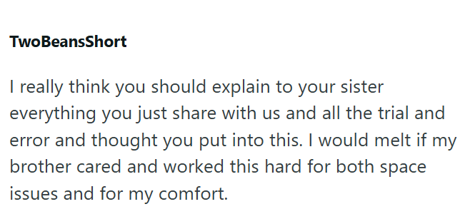 TwoBeansShort I really think you should explain to your sister everything you just share with us and all the trial and error and thought you put into this. I would melt if my brother cared and worked this hard for both space issues and for my comfort.