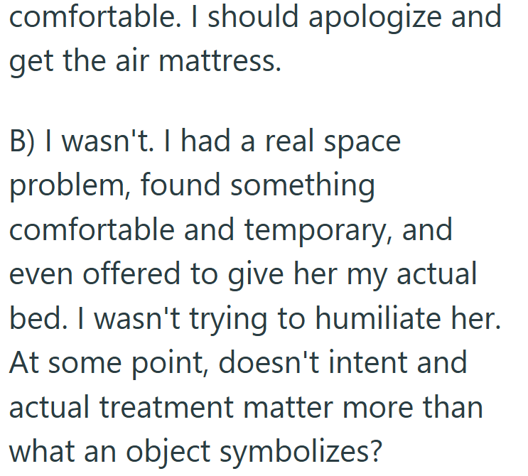 comfortable. I should apologize and get the air mattress. B) I wasn't. I had a real space problem, found something comfortable and temporary, and even offered to give her my actual bed. I wasn't trying to humiliate her. At some point, doesn't intent and actual treatment matter more than what an object symbolizes?
