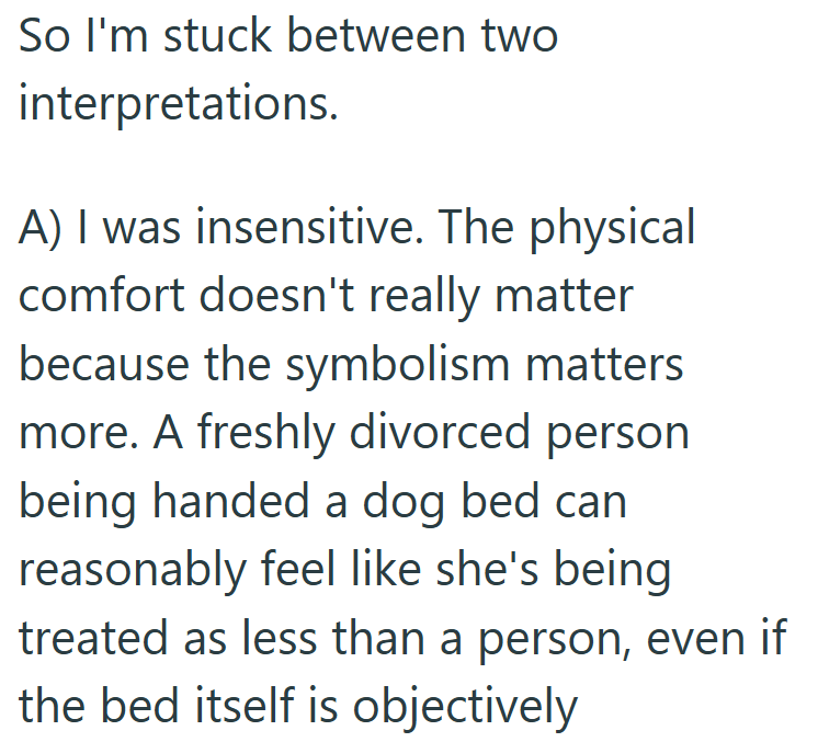 So I'm stuck between two interpretations. A) I was insensitive. The physical comfort doesn't really matter because the symbolism matters more. A freshly divorced person being handed a dog bed can reasonably feel like she's being treated as less than a person, even if the bed itself is objectively