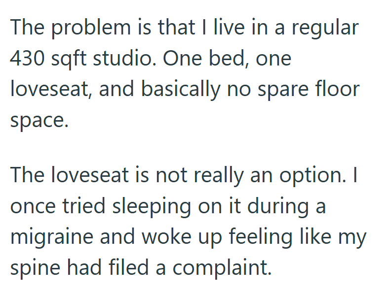 The problem is that I live in a regular 430 sqft studio. One bed, one loveseat, and basically no spare floor space. The loveseat is not really an option. I once tried sleeping on it during a migraine and woke up feeling like my spine had filed a complaint.