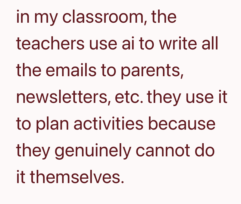 in my classroom, the teachers use ai to write all the emails to parents, newsletters, etc. they use it to plan activities because they genuinely cannot do it themselves.