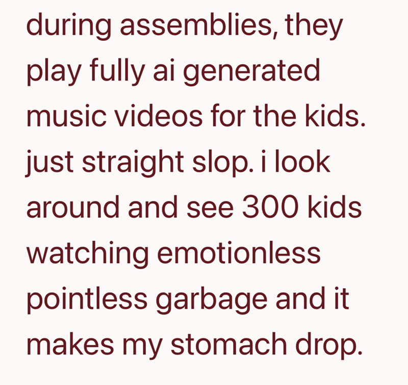 during assemblies, they play fully ai generated music videos for the kids. just straight slop. i look around and see 300 kids watching emotionless pointless garbage and it makes my stomach drop.