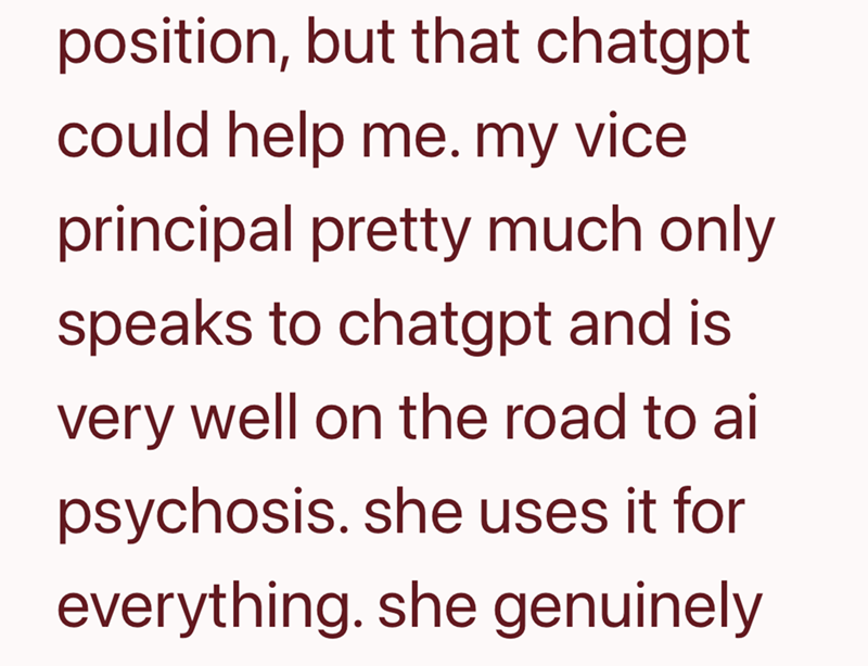 position, but that chatgpt could help me. my vice principal pretty much only speaks to chatgpt and is very well on the road to ai psychosis. she uses it for everything. she genuinely