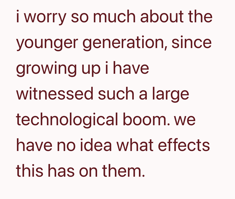 i worry so much about the younger generation, since growing up i have witnessed such a large technological boom. we have no idea what effects this has on them.