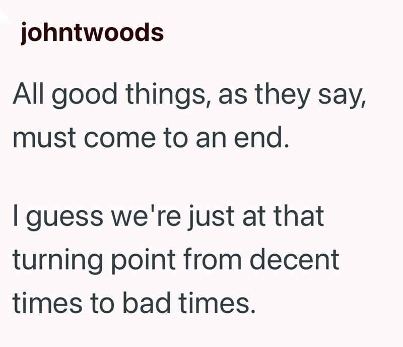 johntwoods All good things, as they say, must come to an end. I guess we're just at that turning point from decent times to bad times.