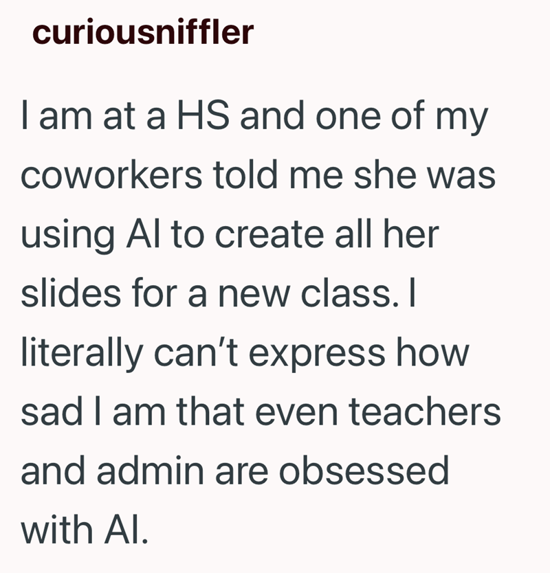 curiousniffler I am at a HS and one of my coworkers told me she was using Al to create all her slides for a new class. I literally can't express how sad I am that even teachers and admin are obsessed with Al.
