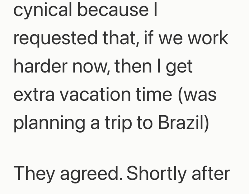 cynical because I requested that, if we work harder now, then I get extra vacation time (was planning a trip to Brazil) They agreed. Shortly after