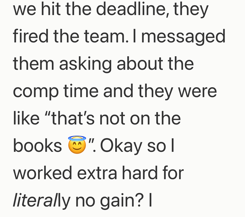 we hit the deadline, they fired the team. I messaged them asking about the comp time and they were. like "that's not on the books "Okay so I worked extra hard for literally no gain? I
