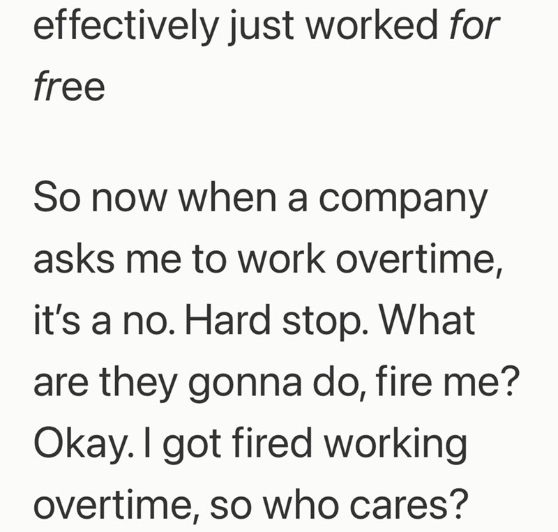 effectively just worked for free So now when a company asks me to work overtime, it's a no. Hard stop. What are they gonna do, fire me? Okay. I got fired working overtime, so who cares?