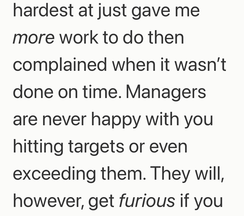 hardest at just gave me more work to do then complained when it wasn't done on time. Managers are never happy with you hitting targets or even exceeding them. They will, however, get furious if you
