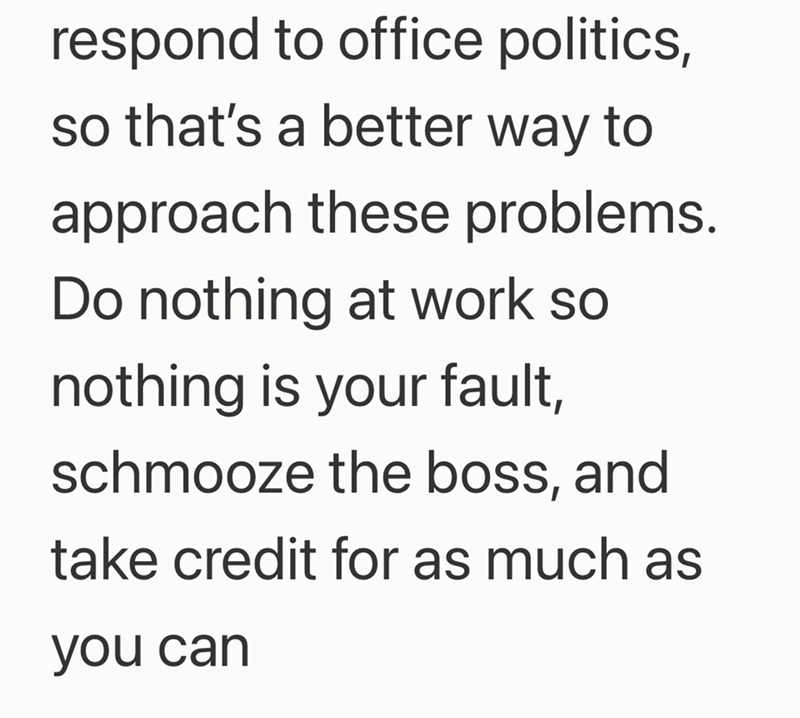 respond to office politics, so that's a better way to approach these problems. Do nothing at work so nothing is your fault, schmooze the boss, and take credit for as much as you can