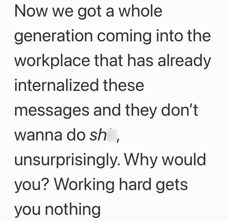 Now we got a whole generation coming into the workplace that has already internalized these messages and they don't wanna do sh unsurprisingly. Why would you? Working hard gets you nothing