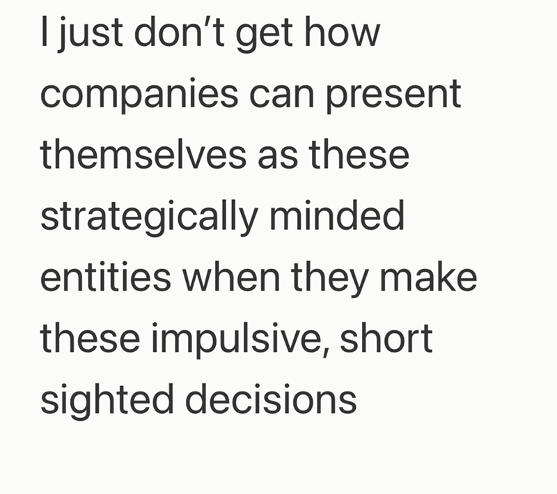 I just don't get how companies can present themselves as these strategically minded entities when they make these impulsive, short sighted decisions