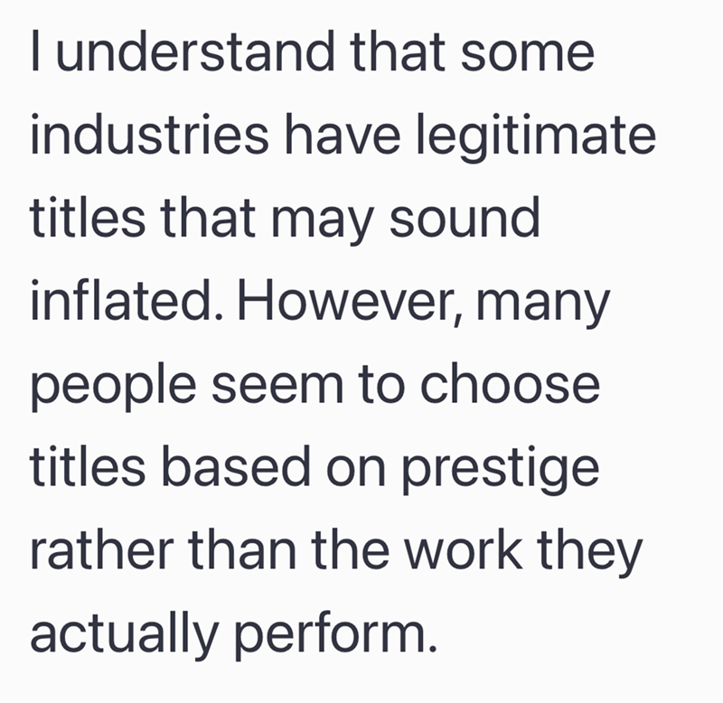 I understand that some industries have legitimate titles that may sound inflated. However, many people seem to choose titles based on prestige. rather than the work they actually perform.