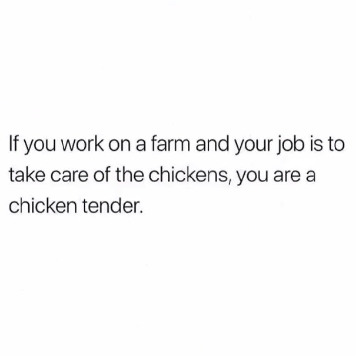 If you work on a farm and your job is to take care of the chickens, you are a chicken tender.